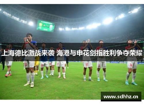 上海德比激战来袭 海港与申花剑指胜利争夺荣耀