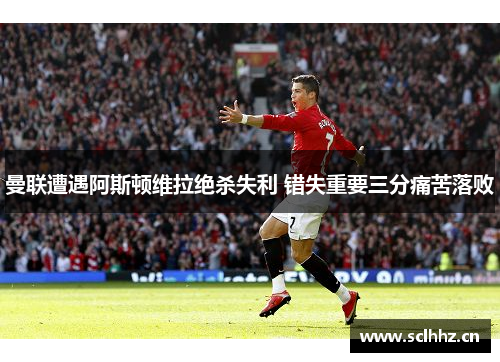 曼联遭遇阿斯顿维拉绝杀失利 错失重要三分痛苦落败